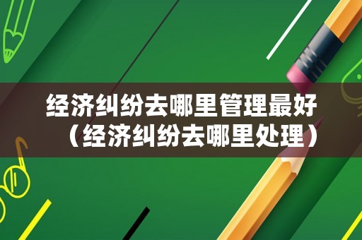 經(jīng)濟糾紛去哪里管理最好（經(jīng)濟糾紛去哪里處理）