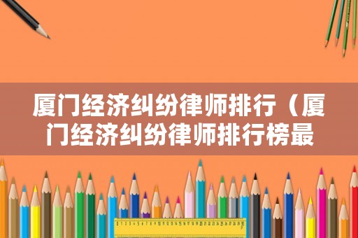 廈門經濟糾紛律師排行（廈門經濟糾紛律師排行榜最新）