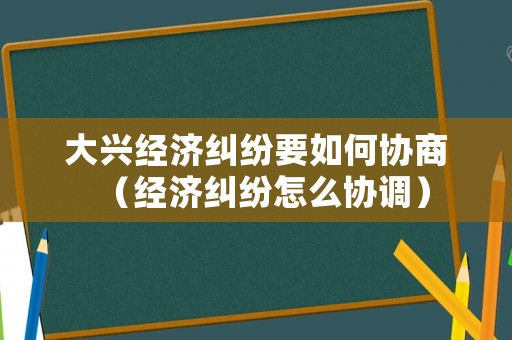 大興經(jīng)濟(jì)糾紛要如何協(xié)商（經(jīng)濟(jì)糾紛怎么協(xié)調(diào)）