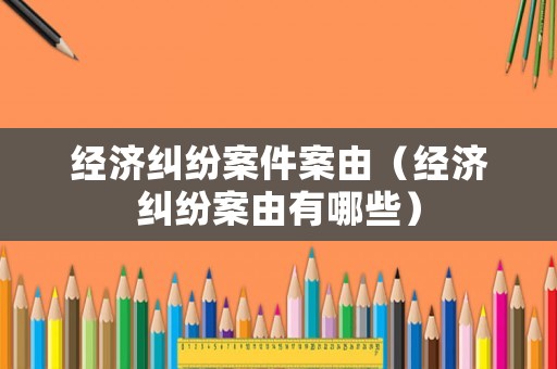 經(jīng)濟糾紛案件案由（經(jīng)濟糾紛案由有哪些）