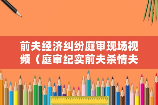 前夫經(jīng)濟(jì)糾紛庭審現(xiàn)場視頻（庭審紀(jì)實(shí)前夫殺情夫案結(jié)局）