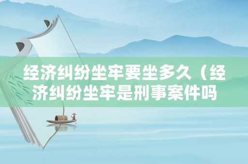 經(jīng)濟(jì)糾紛坐牢要坐多久（經(jīng)濟(jì)糾紛坐牢是刑事案件嗎）
