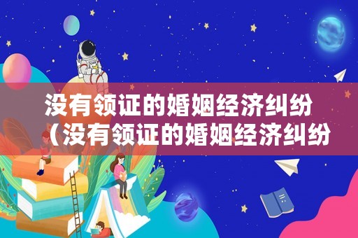 沒有領證的婚姻經濟糾紛（沒有領證的婚姻經濟糾紛怎么解決）