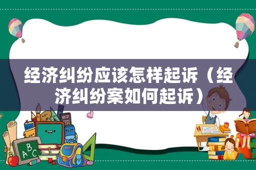 經濟糾紛應該怎樣起訴（經濟糾紛案如何起訴）