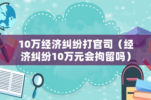 10萬經濟糾紛打官司（經濟糾紛10萬元會拘留嗎）