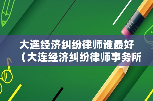 大連經(jīng)濟糾紛律師誰最好（大連經(jīng)濟糾紛律師事務所排名）