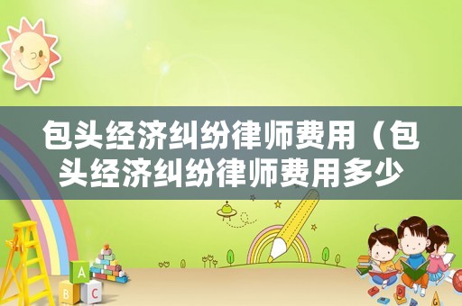 包頭經濟糾紛律師費用（包頭經濟糾紛律師費用多少錢）