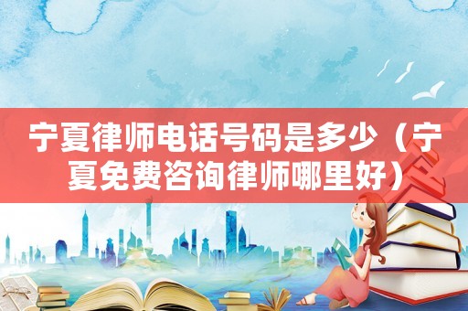 寧夏律師電話號碼是多少（寧夏免費(fèi)咨詢律師哪里好）