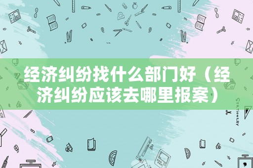 經(jīng)濟(jì)糾紛找什么部門好（經(jīng)濟(jì)糾紛應(yīng)該去哪里報(bào)案）