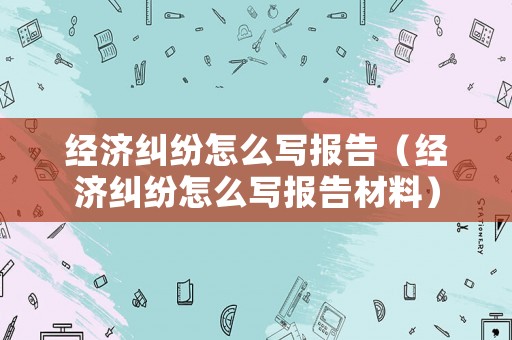 經(jīng)濟(jì)糾紛怎么寫報(bào)告（經(jīng)濟(jì)糾紛怎么寫報(bào)告材料）