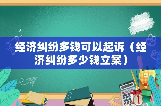 經(jīng)濟(jì)糾紛多錢可以起訴（經(jīng)濟(jì)糾紛多少錢立案）