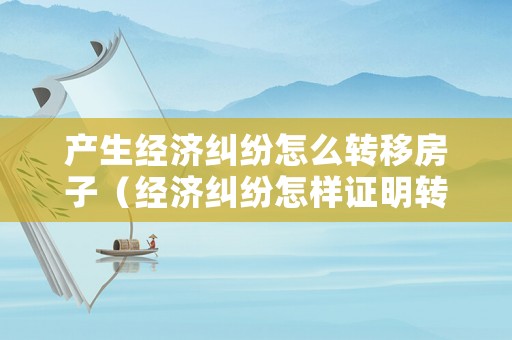 產生經濟糾紛怎么轉移房子（經濟糾紛怎樣證明轉移財產）