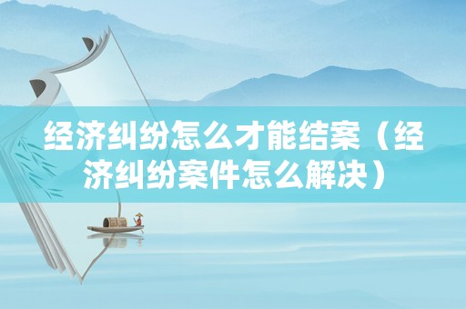 經(jīng)濟(jì)糾紛怎么才能結(jié)案（經(jīng)濟(jì)糾紛案件怎么解決）
