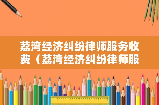 荔灣經濟糾紛律師服務收費（荔灣經濟糾紛律師服務收費多少）
