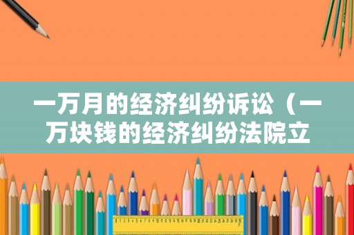一萬月的經濟糾紛訴訟（一萬塊錢的經濟糾紛法院立案）