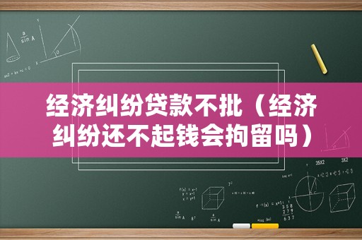 經(jīng)濟(jì)糾紛貸款不批（經(jīng)濟(jì)糾紛還不起錢會(huì)拘留嗎）