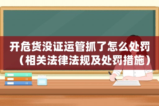 開危貨沒證運管抓了怎么處罰（相關法律法規及處罰措施）