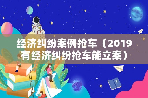 經濟糾紛案例搶車（2019有經濟糾紛搶車能立案）