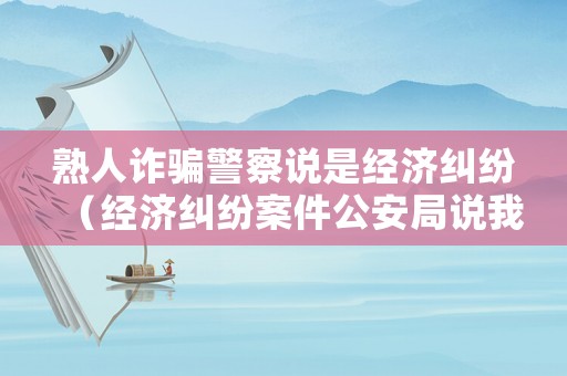 熟人詐騙警察說是經濟糾紛（經濟糾紛案件公安局說我詐騙）