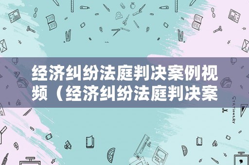 經濟糾紛法庭判決案例視頻（經濟糾紛法庭判決案例視頻播放）
