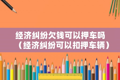經濟糾紛欠錢可以押車嗎（經濟糾紛可以扣押車輛）
