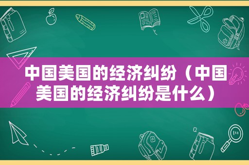 中國美國的經濟糾紛（中國美國的經濟糾紛是什么）