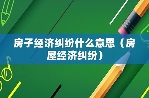 房子經濟糾紛什么意思（房屋經濟糾紛）