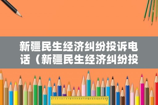 新疆民生經濟糾紛投訴電話（新疆民生經濟糾紛投訴電話查詢）