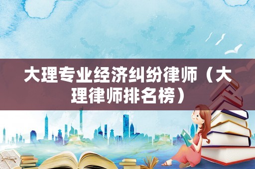 大理專業(yè)經(jīng)濟糾紛律師（大理律師排名榜）