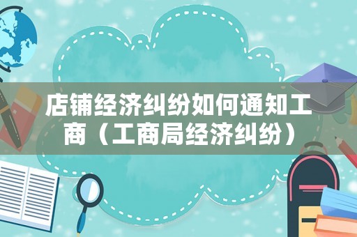 店鋪經濟糾紛如何通知工商（工商局經濟糾紛）
