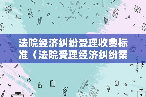 法院經(jīng)濟(jì)糾紛受理收費(fèi)標(biāo)準(zhǔn)（法院受理經(jīng)濟(jì)糾紛案件的金額要求是多少）