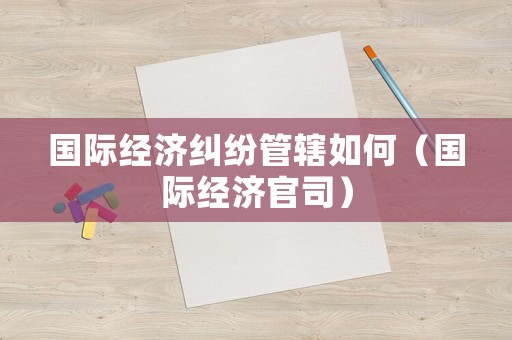 國際經(jīng)濟(jì)糾紛管轄如何（國際經(jīng)濟(jì)官司）