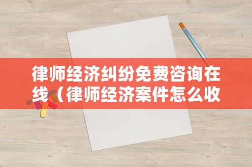 律師經濟糾紛免費咨詢在線（律師經濟案件怎么收費）
