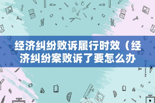 經濟糾紛敗訴履行時效（經濟糾紛案敗訴了要怎么辦）