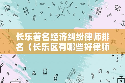 長樂著名經濟糾紛律師排名（長樂區有哪些好律師）