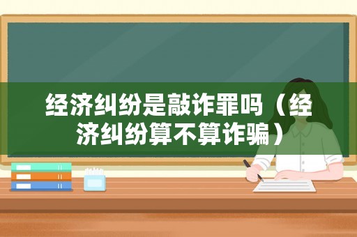 經(jīng)濟(jì)糾紛是敲詐罪嗎（經(jīng)濟(jì)糾紛算不算詐騙）