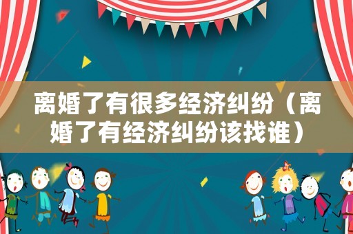 離婚了有很多經(jīng)濟糾紛（離婚了有經(jīng)濟糾紛該找誰）