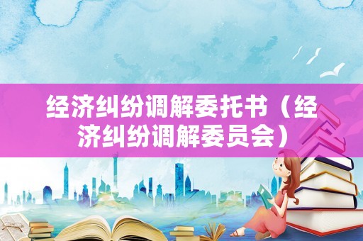 經(jīng)濟(jì)糾紛調(diào)解委托書(shū)（經(jīng)濟(jì)糾紛調(diào)解委員會(huì)）