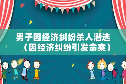 男子因經濟糾紛殺人潛逃（因經濟糾紛引發命案）