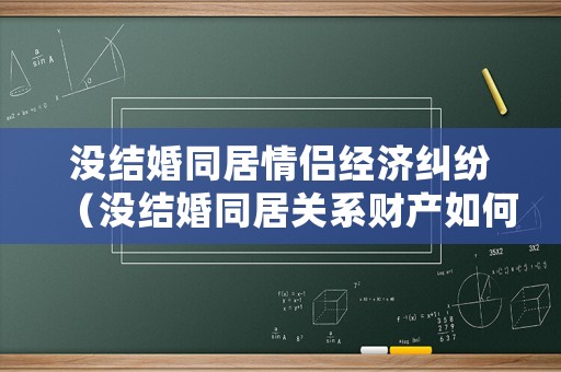 沒結婚同居情侶經濟糾紛（沒結婚同居關系財產如何分割）