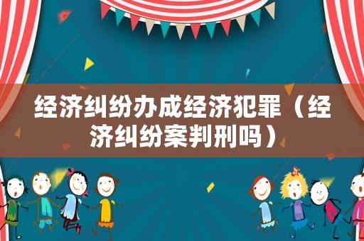 經濟糾紛辦成經濟犯罪（經濟糾紛案判刑嗎）
