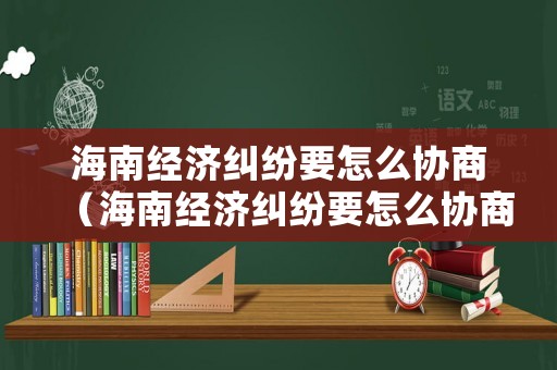 海南經(jīng)濟(jì)糾紛要怎么協(xié)商（海南經(jīng)濟(jì)糾紛要怎么協(xié)商才能解決）