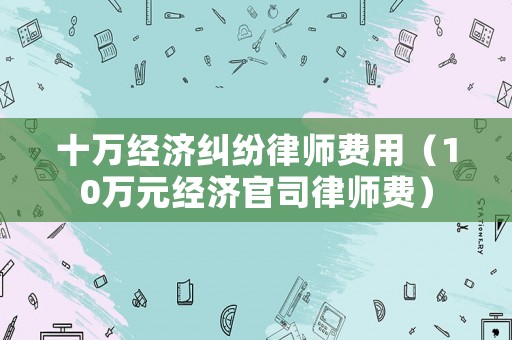 十萬經濟糾紛律師費用（10萬元經濟官司律師費）