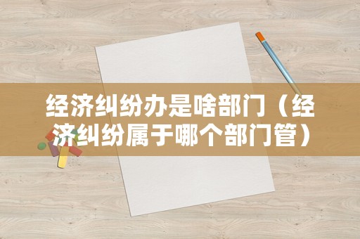 經濟糾紛辦是啥部門（經濟糾紛屬于哪個部門管）