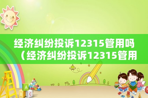 經濟糾紛投訴12315管用嗎（經濟糾紛投訴12315管用嗎有用嗎）