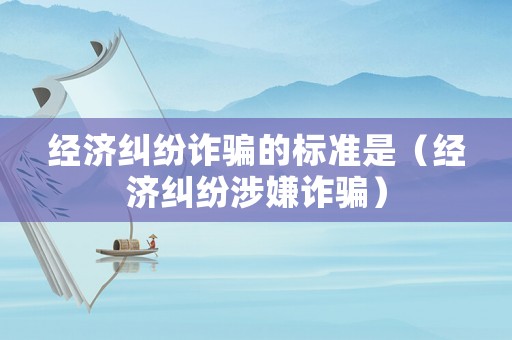 經濟糾紛詐騙的標準是（經濟糾紛涉嫌詐騙）