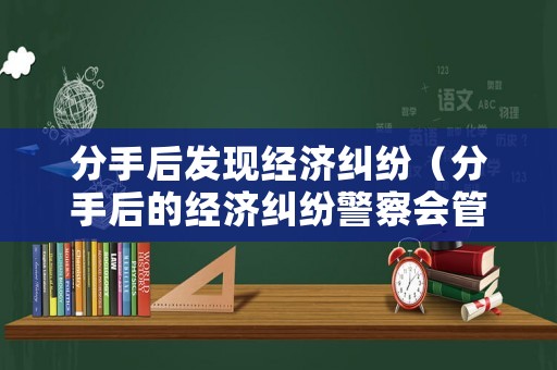 分手后發(fā)現(xiàn)經(jīng)濟(jì)糾紛（分手后的經(jīng)濟(jì)糾紛警察會(huì)管嗎）