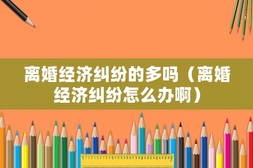 離婚經(jīng)濟糾紛的多嗎（離婚經(jīng)濟糾紛怎么辦啊）