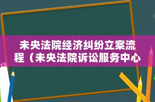 未央法院經濟糾紛立案流程（未央法院訴訟服務中心）