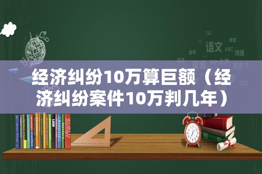 經(jīng)濟(jì)糾紛10萬算巨額（經(jīng)濟(jì)糾紛案件10萬判幾年）